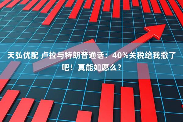 天弘优配 卢拉与特朗普通话：40%关税给我撤了吧！真能如愿么？