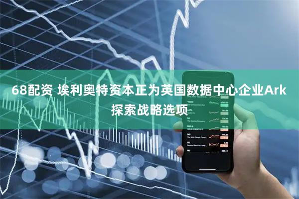 68配资 埃利奥特资本正为英国数据中心企业Ark探索战略选项