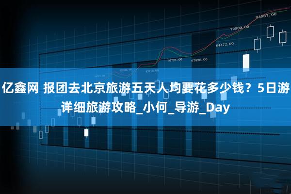 亿鑫网 报团去北京旅游五天人均要花多少钱？5日游详细旅游攻略_小何_导游_Day