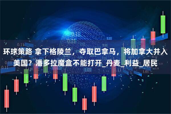 环球策路 拿下格陵兰，夺取巴拿马，将加拿大并入美国？潘多拉魔盒不能打开_丹麦_利益_居民